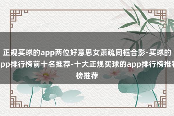 正规买球的app两位好意思女萧疏同框合影-买球的app排行榜前十名推荐-十大正规买球的app排行榜推荐