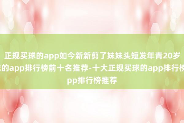 正规买球的app如今新新剪了妹妹头短发年青20岁-买球的app排行榜前十名推荐-十大正规买球的app排行榜推荐