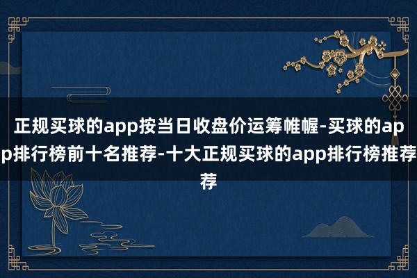 正规买球的app按当日收盘价运筹帷幄-买球的app排行榜前十名推荐-十大正规买球的app排行榜推荐