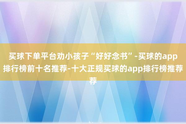 买球下单平台劝小孩子“好好念书”-买球的app排行榜前十名推荐-十大正规买球的app排行榜推荐