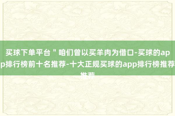 买球下单平台＂咱们曾以买羊肉为借口-买球的app排行榜前十名推荐-十大正规买球的app排行榜推荐