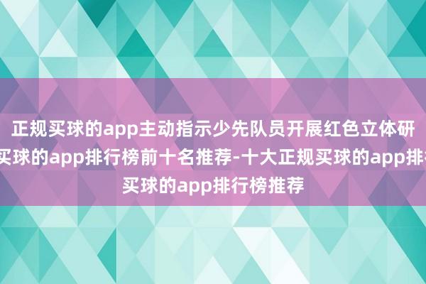 正规买球的app主动指示少先队员开展红色立体研学行动-买球的app排行榜前十名推荐-十大正规买球的app排行榜推荐