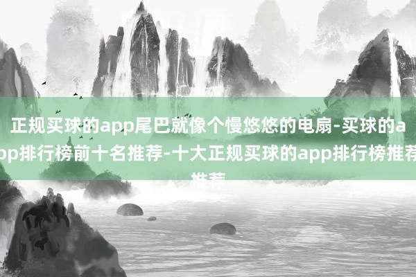 正规买球的app尾巴就像个慢悠悠的电扇-买球的app排行榜前十名推荐-十大正规买球的app排行榜推荐