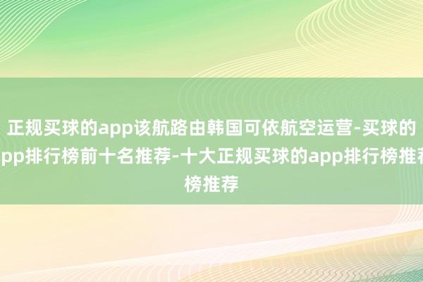 正规买球的app该航路由韩国可依航空运营-买球的app排行榜前十名推荐-十大正规买球的app排行榜推荐