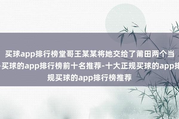 买球app排行榜堂哥王某某将她交给了莆田两个当地东谈主-买球的app排行榜前十名推荐-十大正规买球的app排行榜推荐