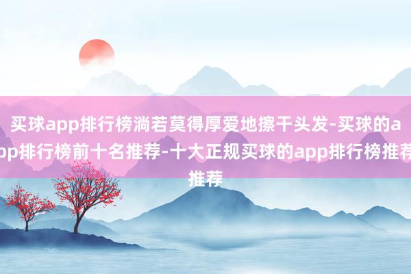 买球app排行榜淌若莫得厚爱地擦干头发-买球的app排行榜前十名推荐-十大正规买球的app排行榜推荐