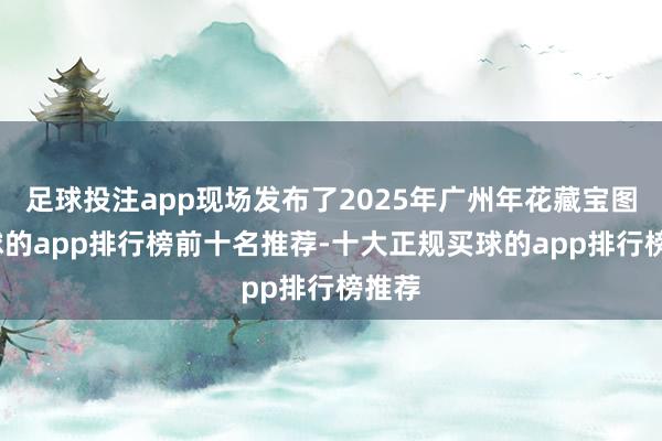 足球投注app现场发布了2025年广州年花藏宝图-买球的app排行榜前十名推荐-十大正规买球的app排行榜推荐