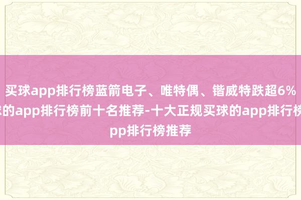 买球app排行榜蓝箭电子、唯特偶、锴威特跌超6%-买球的app排行榜前十名推荐-十大正规买球的app排行榜推荐