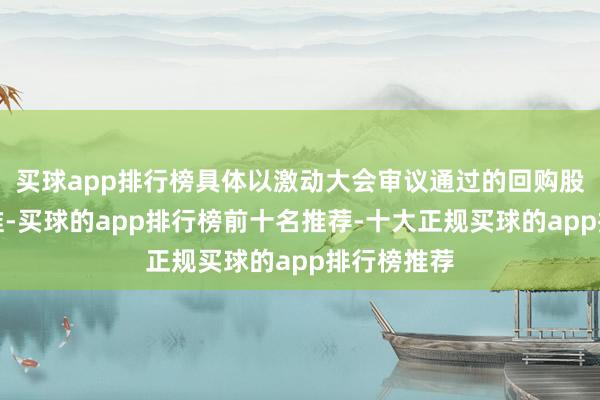 买球app排行榜具体以激动大会审议通过的回购股份决策为准-买球的app排行榜前十名推荐-十大正规买球的app排行榜推荐
