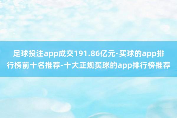 足球投注app成交191.86亿元-买球的app排行榜前十名推荐-十大正规买球的app排行榜推荐