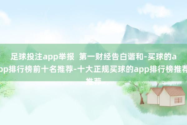 足球投注app举报  第一财经告白谐和-买球的app排行榜前十名推荐-十大正规买球的app排行榜推荐