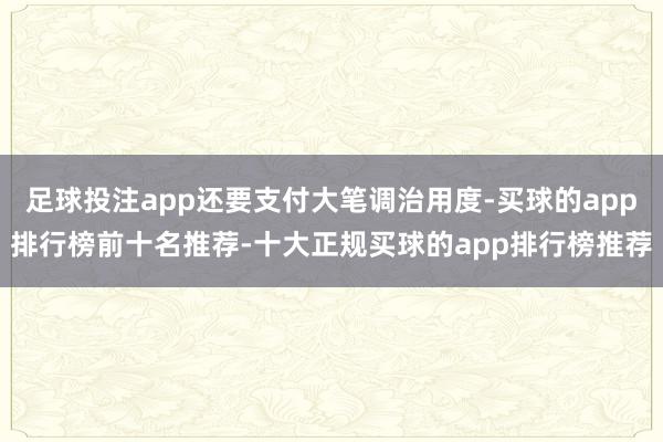 足球投注app还要支付大笔调治用度-买球的app排行榜前十名推荐-十大正规买球的app排行榜推荐