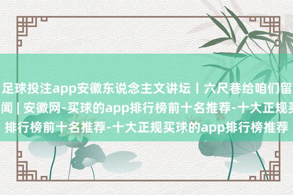 足球投注app安徽东说念主文讲坛丨六尺巷给咱们留住哪些启示？_大皖新闻 | 安徽网-买球的app排行榜前十名推荐-十大正规买球的app排行榜推荐