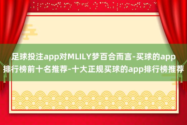 足球投注app对MLILY梦百合而言-买球的app排行榜前十名推荐-十大正规买球的app排行榜推荐