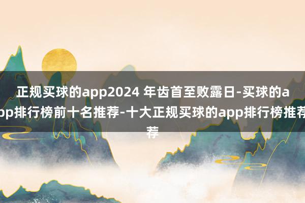 正规买球的app2024 年齿首至败露日-买球的app排行榜前十名推荐-十大正规买球的app排行榜推荐