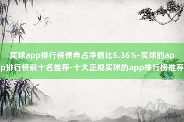 买球app排行榜债券占净值比5.36%-买球的app排行榜前十名推荐-十大正规买球的app排行榜推荐