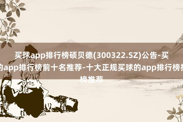 买球app排行榜硕贝德(300322.SZ)公告-买球的app排行榜前十名推荐-十大正规买球的app排行榜推荐