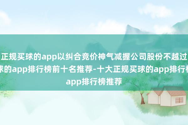 正规买球的app以纠合竞价神气减握公司股份不越过2-买球的app排行榜前十名推荐-十大正规买球的app排行榜推荐