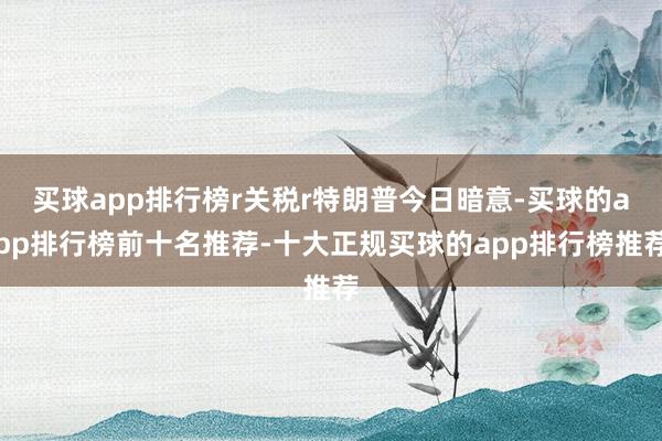 买球app排行榜r关税r特朗普今日暗意-买球的app排行榜前十名推荐-十大正规买球的app排行榜推荐