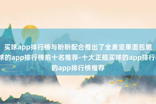 买球app排行榜与盼盼配合推出了全麦坚果面包脆片-买球的app排行榜前十名推荐-十大正规买球的app排行榜推荐