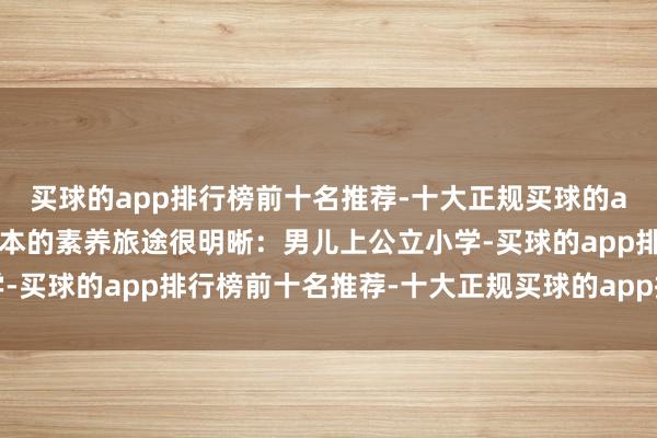 买球的app排行榜前十名推荐-十大正规买球的app排行榜推荐 咱们蓝本的素养旅途很明晰：男儿上公立小学-买球的app排行榜前十名推荐-十大正规买球的app排行榜推荐