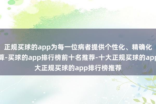 正规买球的app为每一位病者提供个性化、精确化的诊治有盘算-买球的app排行榜前十名推荐-十大正规买球的app排行榜推荐