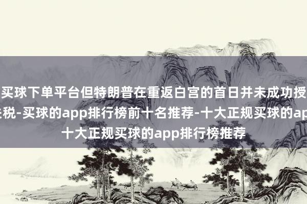 买球下单平台但特朗普在重返白宫的首日并未成功授权扩充新的关税-买球的app排行榜前十名推荐-十大正规买球的app排行榜推荐