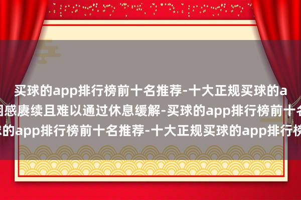 买球的app排行榜前十名推荐-十大正规买球的app排行榜推荐这种疲困感赓续且难以通过休息缓解-买球的app排行榜前十名推荐-十大正规买球的app排行榜推荐