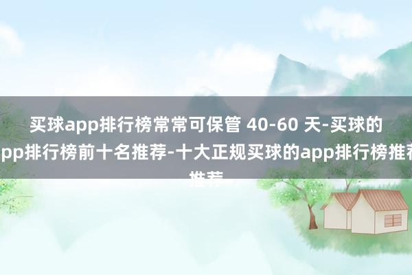 买球app排行榜常常可保管 40-60 天-买球的app排行榜前十名推荐-十大正规买球的app排行榜推荐