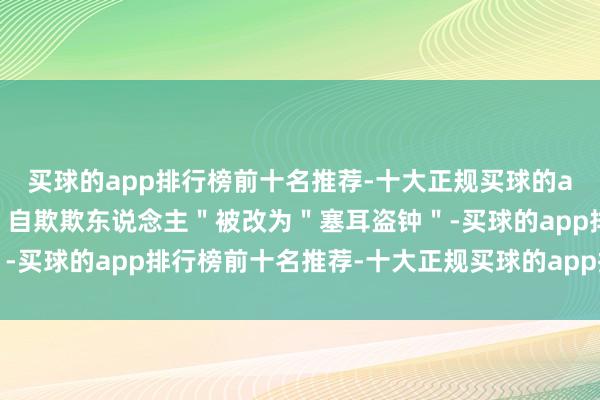 买球的app排行榜前十名推荐-十大正规买球的app排行榜推荐原译的＂自欺欺东说念主＂被改为＂塞耳盗钟＂-买球的app排行榜前十名推荐-十大正规买球的app排行榜推荐