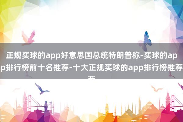 正规买球的app好意思国总统特朗普称-买球的app排行榜前十名推荐-十大正规买球的app排行榜推荐