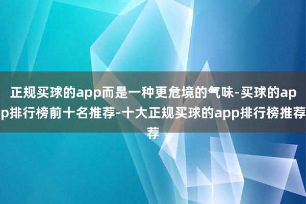 正规买球的app而是一种更危境的气味-买球的app排行榜前十名推荐-十大正规买球的app排行榜推荐