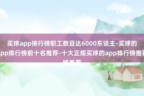 买球app排行榜职工数目达6000东谈主-买球的app排行榜前十名推荐-十大正规买球的app排行榜推荐