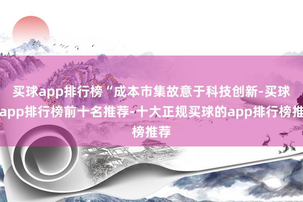 买球app排行榜　　“成本市集故意于科技创新-买球的app排行榜前十名推荐-十大正规买球的app排行榜推荐