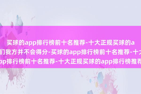 买球的app排行榜前十名推荐-十大正规买球的app排行榜推荐尽管他们我方并不会得分-买球的app排行榜前十名推荐-十大正规买球的app排行榜推荐