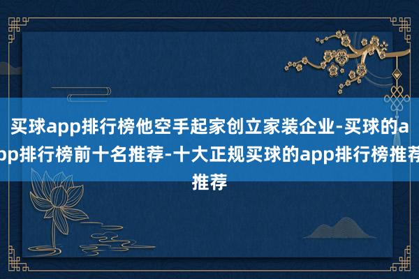 买球app排行榜他空手起家创立家装企业-买球的app排行榜前十名推荐-十大正规买球的app排行榜推荐