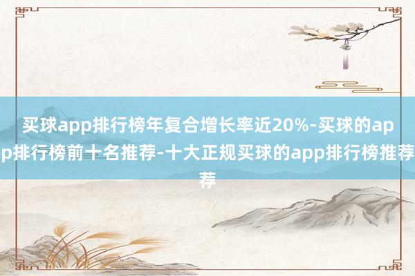 买球app排行榜年复合增长率近20%-买球的app排行榜前十名推荐-十大正规买球的app排行榜推荐