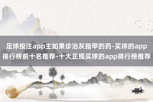 足球投注app主如果诊治灰指甲的药-买球的app排行榜前十名推荐-十大正规买球的app排行榜推荐