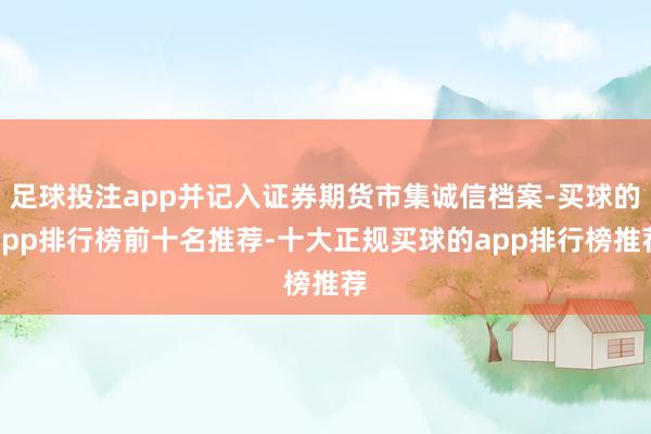 足球投注app并记入证券期货市集诚信档案-买球的app排行榜前十名推荐-十大正规买球的app排行榜推荐