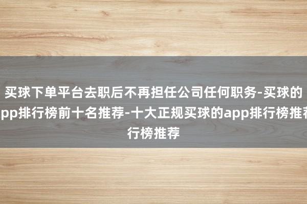 买球下单平台去职后不再担任公司任何职务-买球的app排行榜前十名推荐-十大正规买球的app排行榜推荐
