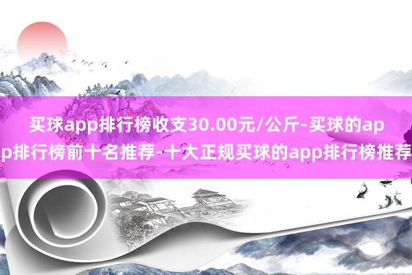 买球app排行榜收支30.00元/公斤-买球的app排行榜前十名推荐-十大正规买球的app排行榜推荐