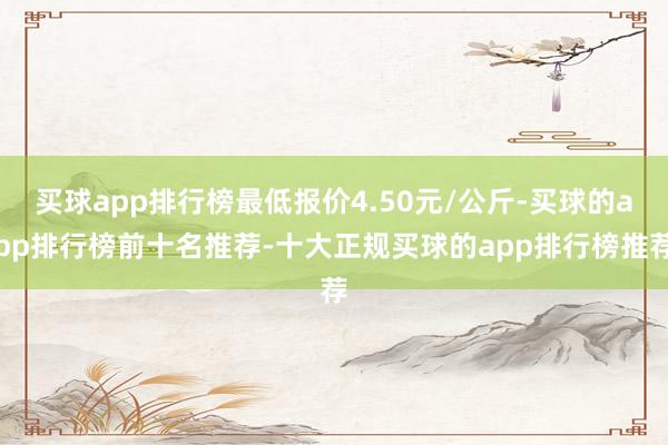 买球app排行榜最低报价4.50元/公斤-买球的app排行榜前十名推荐-十大正规买球的app排行榜推荐