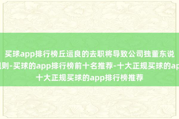 买球app排行榜丘运良的去职将导致公司独董东说念主数少于规则-买球的app排行榜前十名推荐-十大正规买球的app排行榜推荐