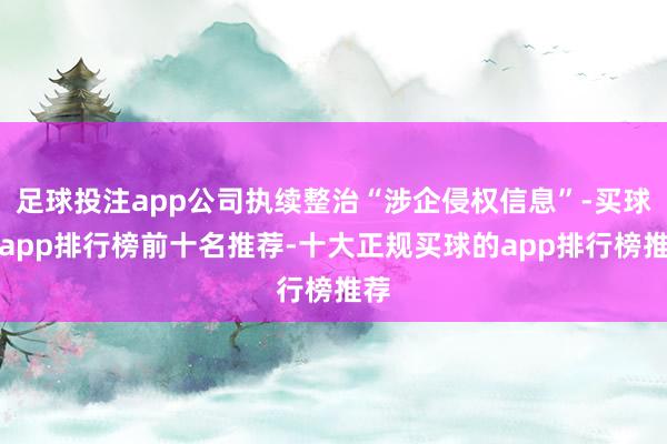 足球投注app公司执续整治“涉企侵权信息”-买球的app排行榜前十名推荐-十大正规买球的app排行榜推荐