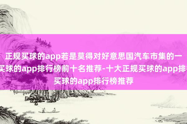 正规买球的app若是莫得对好意思国汽车市集的一些保护-买球的app排行榜前十名推荐-十大正规买球的app排行榜推荐