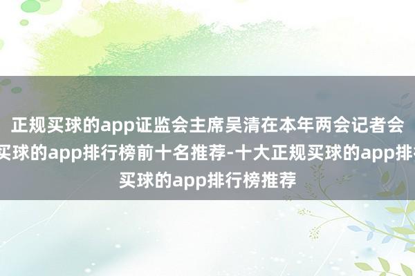 正规买球的app证监会主席吴清在本年两会记者会上指出-买球的app排行榜前十名推荐-十大正规买球的app排行榜推荐