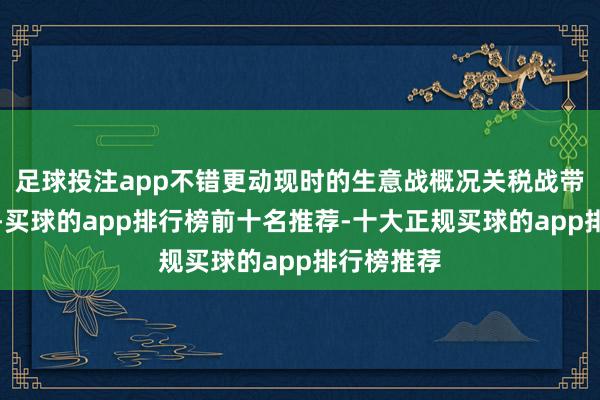 足球投注app不错更动现时的生意战概况关税战带来的影响-买球的app排行榜前十名推荐-十大正规买球的app排行榜推荐