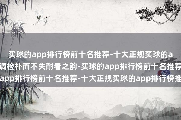 买球的app排行榜前十名推荐-十大正规买球的app排行榜推荐优雅的调检朴而不失耐看之韵-买球的app排行榜前十名推荐-十大正规买球的app排行榜推荐