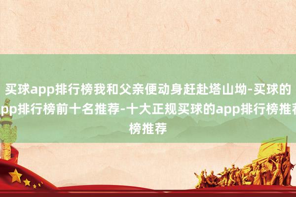 买球app排行榜我和父亲便动身赶赴塔山坳-买球的app排行榜前十名推荐-十大正规买球的app排行榜推荐