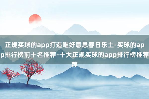 正规买球的app打造唯好意思春日乐土-买球的app排行榜前十名推荐-十大正规买球的app排行榜推荐